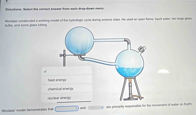 Directions: Select the correct answer from each drop-down menu. 
Nicolaas constructed a working model of the hydrologic cycle during science class. He used an open flame, liquid water, two large glass 
bulbs, and some glass tubing. 
hea 
che 
nuc 
Nicolaas' model demonstrates that □° and 。 are primarily responsible for the movement of water on Earth.