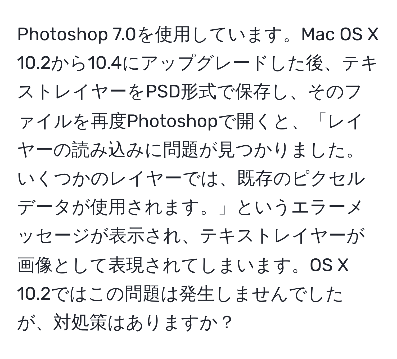 Photoshop 7.0を使用しています。Mac OS X 10.2から10.4にアップグレードした後、テキストレイヤーをPSD形式で保存し、そのファイルを再度Photoshopで開くと、「レイヤーの読み込みに問題が見つかりました。いくつかのレイヤーでは、既存のピクセルデータが使用されます。」というエラーメッセージが表示され、テキストレイヤーが画像として表現されてしまいます。OS X 10.2ではこの問題は発生しませんでしたが、対処策はありますか？