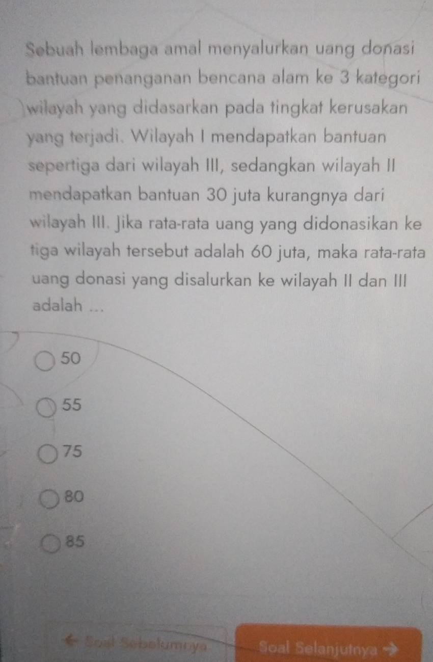 Sebuah lembaga amal menyalurkan uang donasi
bantuan penanganan bencana alam ke 3 kategori
wilayah yang didasarkan pada tingkat kerusakan
yang terjadi. Wilayah I mendapatkan bantuan
sepertiga dari wilayah III, sedangkan wilayah II
mendapatkan bantuan 30 juta kurangnya dari
wilayah III. jika rata-rata uang yang didonasikan ke
tiga wilayah tersebut adalah 60 juta, maka rata-rata
uang donasi yang disalurkan ke wilayah II dan III
adalah ...
50
55
75
80
85
Soal Sebolumnya Soal Selanjutnya