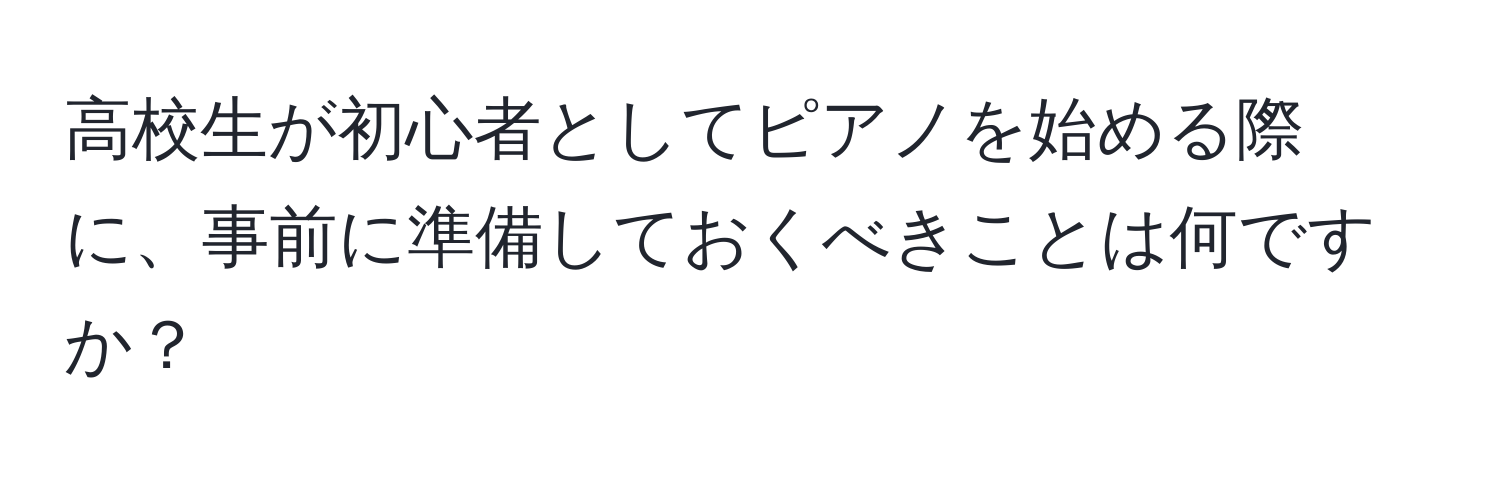 高校生が初心者としてピアノを始める際に、事前に準備しておくべきことは何ですか？