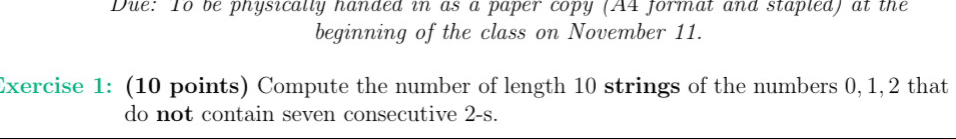 Due: To be physically handed in as a paper copy (A4 format and stapled) at the 
beginning of the class on November 11. 
Exercise 1: (10 points) Compute the number of length 10 strings of the numbers 0, 1, 2 that 
do not contain seven consecutive 2-s.