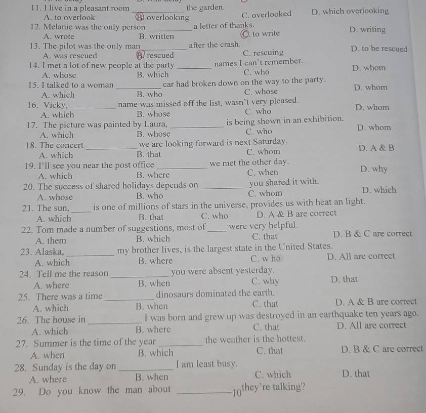 live in a pleasant room _the garden.
A. to overlook Boverlooking C. overlooked D. which overlooking
12. Melanie was the only person _a letter of thanks. D. writing
A. wrote B. written O to write
13. The pilot was the only man_ after the crash. D. to be rescued
A. was rescued B. rescued C. rescuing
14. I met a lot of new people at the party _names I can't remember. D. whom
A. whose B. which C. who
15. I talked to a woman car had broken down on the way to the party.
A. which _B. who C. whose D. whom
16. Vicky,_ name was missed off the list, wasn’t very pleased.
A. which B. whose C. who D. whom
17. The picture was painted by Laura, _is being shown in an exhibition.
A. which B. whose C. who D. whom
18. The concert we are looking forward is next Saturday.
A. which _B. that C. whom D. A & B
19. I’ll see you near the post office _we met the other day. D. why
A. which B. where C. when
20. The success of shared holidays depends on _you shared it with.
A. whose B. who C. whom D. which
21. The sun,_ is one of millions of stars in the universe, provides us with heat an light.
A. which B. that C. who D. A & B are correct
22. Tom made a number of suggestions, most of _were very helpful.
A. them B. which C. that D. B & C are correct
23. Alaska, _my brother lives, is the largest state in the United States.
A. which B. where C. w ho D. All are correct
24. Tell me the reason _you were absent yesterday.
A. where B. when C. why D. that
25. There was a time _dinosaurs dominated the earth.
A. which B. when C. that D. A & B are correct
26. The house in _I was born and grew up was destroyed in an earthquake ten years ago.
A. which B. where C. that D. All are correct
27. Summer is the time of the year _the weather is the hottest.
A. when B. which C. that D. B & C are correct
28. Sunday is the day on _I am least busy.
A. where B. when C. which D. that
29. Do you know the man about _they're talking?
10