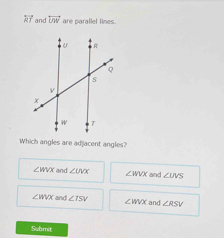 overleftrightarrow RT and overleftrightarrow UW are parallel lines.
Which angles are adjacent angles?
∠ WVX and ∠ UVX ∠ WVX and ∠ UVS
∠ WVX and ∠ TSV and ∠ RSV
∠ WVX
Submit