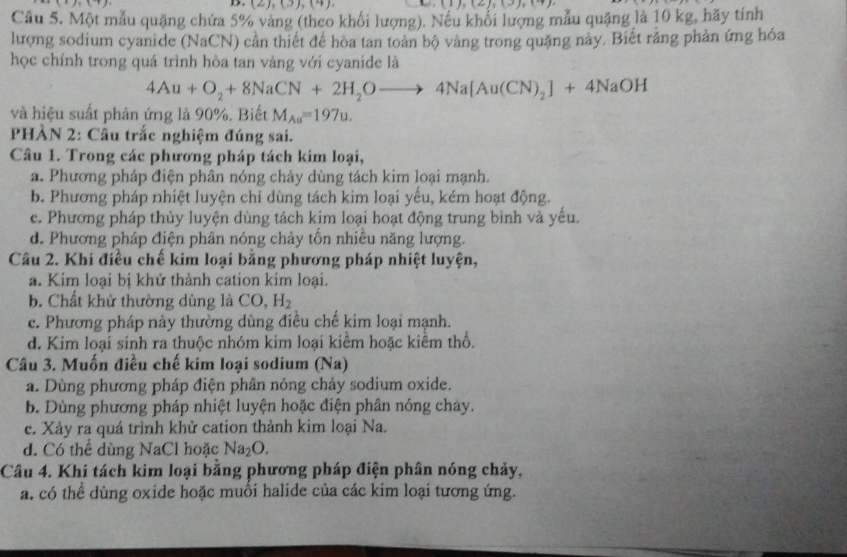 (2),(3),(4) (1),(2),(3),(4)

Câu 5. Một mẫu quặng chứa 5% vàng (theo khối lượng). Nếu khối lượng mẫu quặng là 10 kg, hãy tính
lượng sodium cyanide (NaCN) cần thiết để hòa tan toàn bộ vàng trong quặng này. Biết rằng phản ứng hóa
học chính trong quá trình hòa tan vàng với cyaníde là
4Au+O_2+8NaCN+2H_2Oto 4Na[Au(CN)_2]+4NaOH
và hiệu suất phản ứng là 90%. Biết M_Au=197u.
PHÀN 2: Câu trắc nghiệm đúng sai.
Câu 1. Trong các phương pháp tách kim loại,
a. Phương pháp điện phân nóng chảy dùng tách kim loại mạnh.
b. Phương pháp nhiệt luyện chỉ dùng tách kim loại yểu, kém hoạt động.
c. Phương pháp thủy luyện dùng tách kim loại hoạt động trung bình và yếu.
d. Phương pháp điện phân nóng chảy tốn nhiều năng lượng.
Câu 2. Khi điều chế kim loại bằng phương pháp nhiệt luyện,
a. Kim loại bị khử thành cation kim loại.
b. Chất khử thường dùng là C O, H_2
c. Phương pháp này thường dùng điều chế kim loại mạnh.
d. Kim loại sinh ra thuộc nhóm kim loại kiểm hoặc kiểm thổ.
Câu 3. Muốn điều chế kim loại sodium (Na)
a. Dùng phương pháp điện phân nóng chảy sodium oxide.
b. Dùng phương pháp nhiệt luyện hoặc điện phân nóng chay.
c. Xảy ra quá trình khử cation thành kim loại Na.
d. Có thể dùng NaCl hoặc Na_2O.
Câu 4. Khi tách kim loại bằng phương pháp điện phân nóng chảy,
a. có thể dùng oxide hoặc muối halide của các kim loại tương ứng.