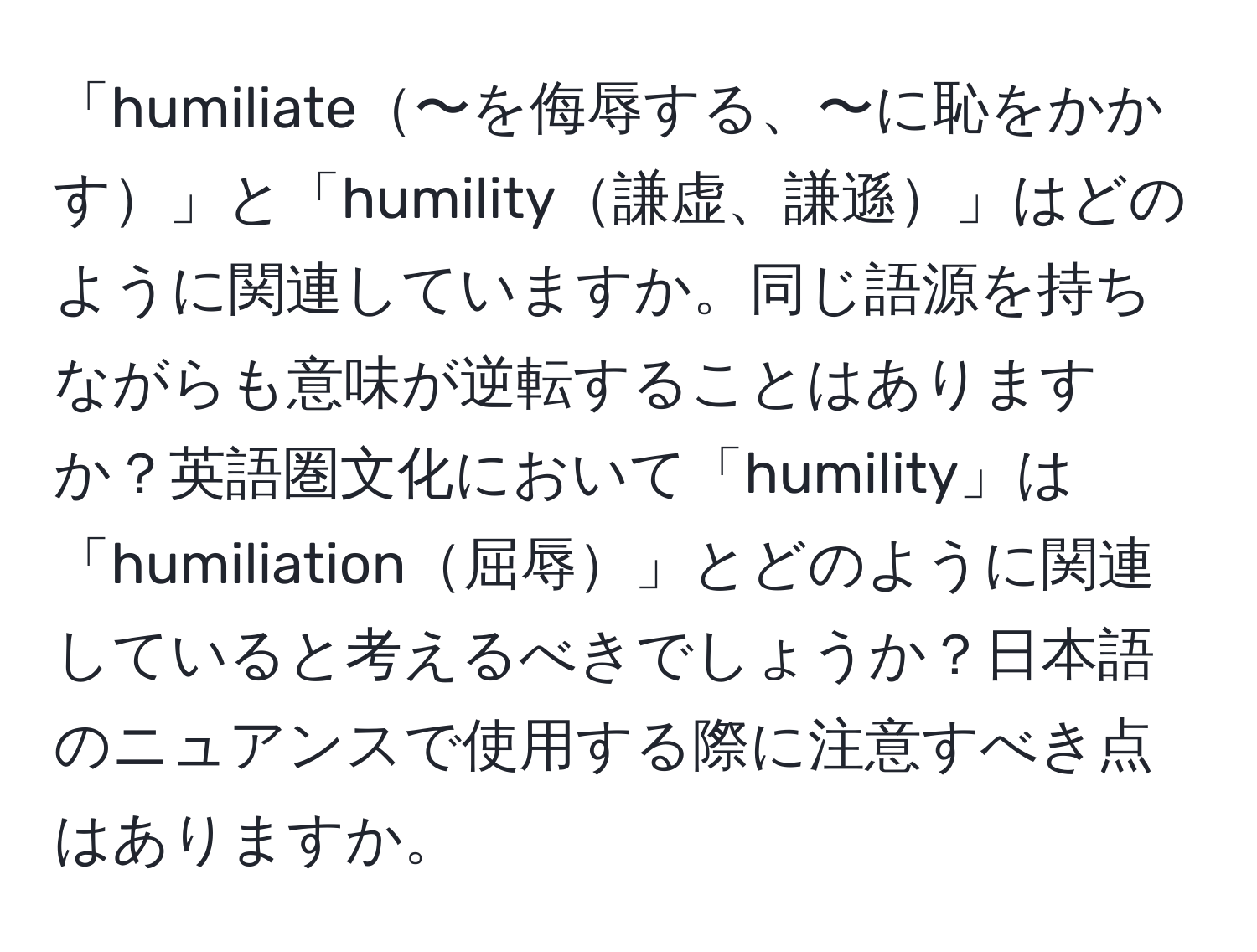 「humiliate〜を侮辱する、〜に恥をかかす」と「humility謙虚、謙遜」はどのように関連していますか。同じ語源を持ちながらも意味が逆転することはありますか？英語圏文化において「humility」は「humiliation屈辱」とどのように関連していると考えるべきでしょうか？日本語のニュアンスで使用する際に注意すべき点はありますか。