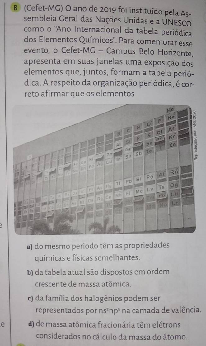 (Cefet-MG) O ano de 2019 foi instituído pela As-
sembleia Geral das Nações Unidas e a UNESCO
como o 'Ano Internacional da tabela periódica
dos Elementos Químicos'. Para comemorar esse
evento, o Cefet-MG - Campus Belo Horizonte,
apresenta em suas janelas uma exposição dos
elementos que, juntos, formam a tabela perió-
dica. A respeito da organização periódica, é cor-
reto afirmar que os elementos
a) do mesmo período têm as propriedades
químicas e físicas semelhantes.
b) da tabela atual são dispostos em ordem
crescente de massa atômica.
c) da família dos halogênios podem ser
representados por ns^2np^5 na camada de valência.
e d) de massa atômica fracionária têm elétrons
considerados no cálculo da massa do átomo.