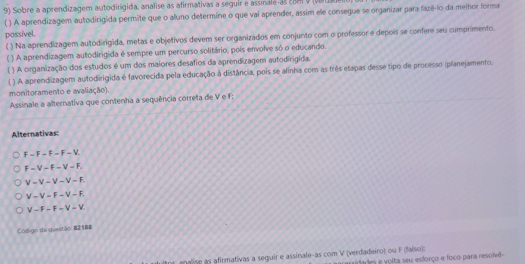 Sobre a aprendizagem autodirigida, analise as afirmativas a seguir e assinale-as com v (veruadeno
( ) A aprendizagem autodirigida permite que o aluno determine o que vai aprender, assim ele consegue se organizar para fazê-lo da melhor forma
possível.
( ) Na aprendizagem autodirigida, metas e objetivos devem ser organizados em conjunto com o professor e depois se confere seu cumprimento.
C ( ) A aprendizagem autodirigida é sempre um percurso solitário, pois envolve só o educando.
4 ) A organização dos estudos é um dos maiores desafios da aprendizagem autodirigida.
( ) A aprendizagem autodirigida é favorecida pela educação à distância, pois se alinha com as três etapas desse tipo de processo (planejamento,
monitoramento e avaliação).
Assinale a alternativa que contenha a sequência correta de V e F :
Alternativas:
F-F-F-F-V.
F-V-F-V-F.
V-V-V-V-F.
V-V-F-V-F.
V-F-F-V-V. 
Código da questão: 82188
ltos analise as afirmativas a seguir e assinale-as com V (verdadeiro) ou F (falso):
cacsidades e volta seu esforço e foco para resolvê