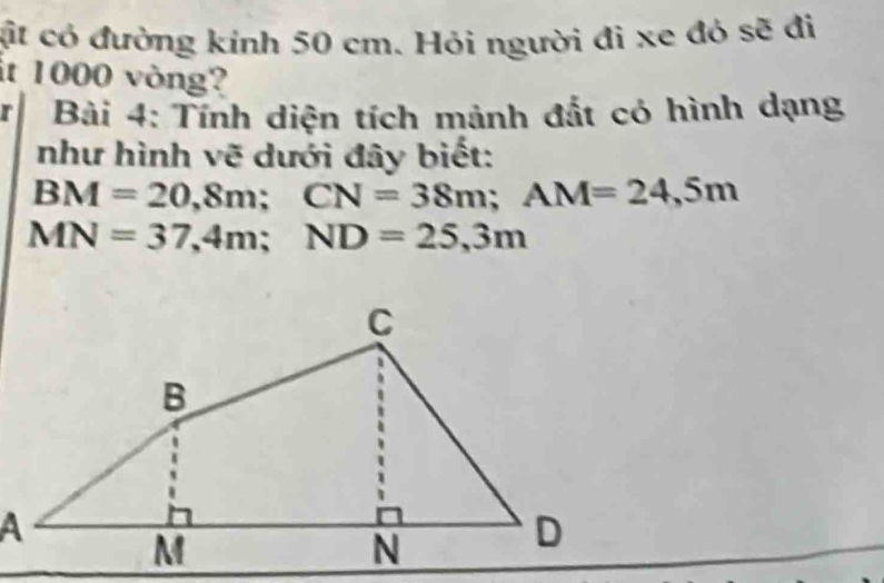 ặt có đường kính 50 cm. Hỏi người đi xe đỏ sẽ đi 
it 1000 vòng? 
r Bài 4: Tính diện tích mảnh đắt có hình dạng 
như hình vẽ dưới đây biết:
BM=20,8m; CN=38m; AM=24,5m
MN=37,4m; ND=25,3m