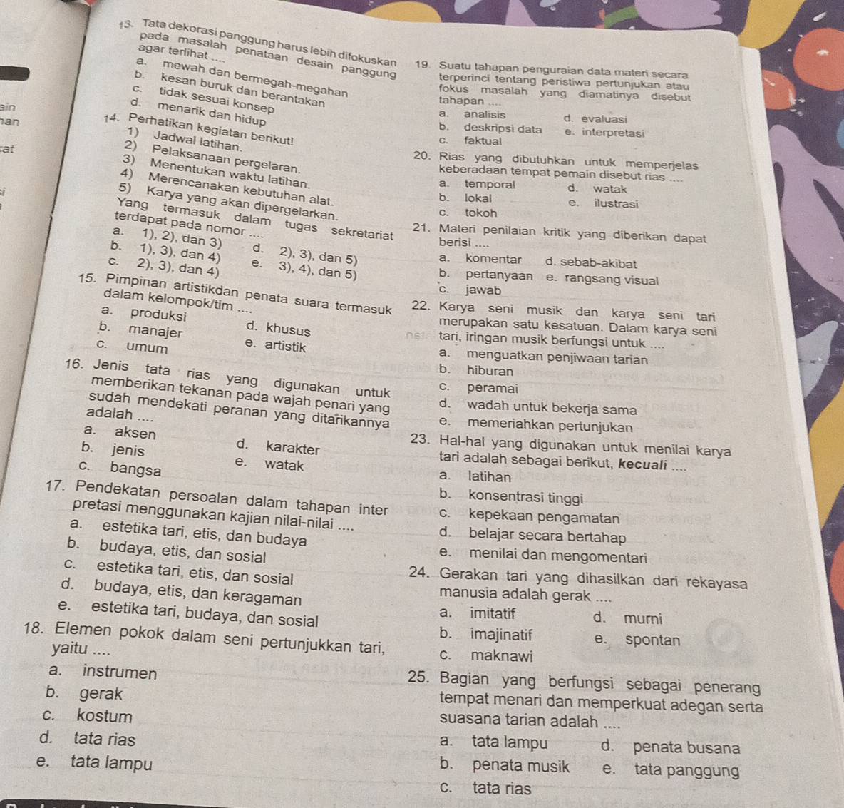 Tata dekorasi panggung harus lebih difokuskan 19. Suatu tahapan penguraian data maten secara
agar terlihat ....
pada masalah penataan desain panggung terperinci tentang peristiwa pertunjukan atau
a. mewah dan bermegah-megahan
b. kesan buruk dan berantakan
fookus masalah yang diamatinya disebut
c. tidak sesuai konsep
tahapan ....
d. menarik dan hidup
ain a. analisis d. evaluasi
an
14. Perhatikan kegiatan berikut!
b. deskripsi data e. interpretasi
1) Jadwal latihan.
c. faktual
at
2) Pelaksanaan pergelaran
20. Rias yang dibutuhkan untuk memperjelas
3) Menentukan waktu latihan.
keberadaan tempat pemain disebut rias_
a. temporal d. watak
4) Merencanakan kebutuhan alat.
b. lokal e. ilustrasi
5) Karya yang akan dipergelarkan.
c. tokoh
Yang termasuk dalam tugas sekretariat
terdapat pada nomor ....
21. Materi penilaian kritik yang diberikan dapat
berisi ....
a. 1), 2), dan 3) d. 2), 3), dan 5)
b. 1), 3), dan 4) e. 3), 4), dan 5)
a. komentar d. sebab-akibat
c. 2), 3), dan 4)
b. pertanyaan e. rangsang visual
c. jawab
15. Pimpinan artistikdan penata suara termasuk
dalam kelompok/tim ....
22. Karya seni musik dan karya seni tari
a. produksi d. khusus
merupakan satu kesatuan. Dalam karya seni
b. manajer e. artistik
tari, iringan musik berfungsi untuk ....
c. umum a. menguatkan penjiwaan tarian
b. hiburan
16. Jenis tata rias yang digunakan untuk
c. peramai
memberikan tekanan pada wajah penari yang
d. wadah untuk bekerja sama
sudah mendekati peranan yang ditarikannya e. memeriahkan pertunjukan
adalah ....
23. Hal-hal yang digunakan untuk menilai karya
a. aksen d. karakter tari adalah sebagai berikut, kecuali ....
b. jenis e. watak
c. bangsa a. latihan
b. konsentrasi tinggi
17. Pendekatan persoalan dalam tahapan inter c. kepekaan pengamatan
pretasi menggunakan kajian nilai-nilai .... d. belajar secara bertahap
a. estetika tari, etis, dan budaya
b. budaya, etis, dan sosial
e. menilai dan mengomentari
c. estetika tari, etis, dan sosial
24. Gerakan tari yang dihasilkan dari rekayasa
d. budaya, etis, dan keragaman
manusia adalah gerak ___
e. estetika tari, budaya, dan sosial
a. imitatif d. murni
b. imajinatif e. spontan
18. Elemen pokok dalam seni pertunjukkan tari, c. maknawi
yaitu ....
a. instrumen 25. Bagian yang berfungsi sebagai penerang
b. gerak tempat menari dan memperkuat adegan serta
c. kostum
suasana tarian adalah ....
a. tata lampu
d. tata rias d. penata busana
e. tata lampu b. penata musik e. tata panggung
c. tata rias