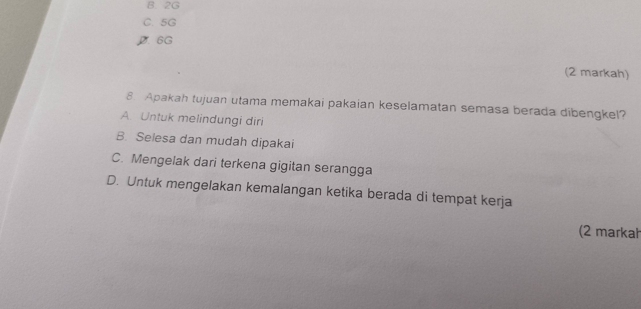 B. 2G
C. 5G
D. 6G
(2 markah)
8. Apakah tujuan utama memakai pakaian keselamatan semasa berada dibengkel?
A. Untuk melindungi diri
B. Selesa dan mudah dipakai
C. Mengelak dari terkena gigitan serangga
D. Untuk mengelakan kemalangan ketika berada di tempat kerja
(2 markał