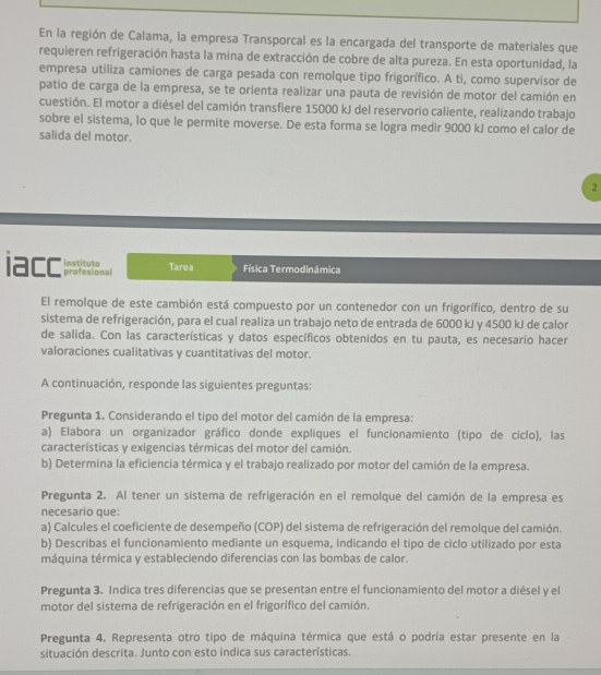 En la región de Calama, la empresa Transporcal es la encargada del transporte de materiales que
requieren refrigeración hasta la mina de extracción de cobre de alta pureza. En esta oportunidad, la
empresa utiliza camiones de carga pesada con remolque tipo frigorífico. A ti, como supervisor de
patio de carga de la empresa, se te orienta realizar una pauta de revisión de motor del camión en
cuestión. El motor a diésel del camión transfiere 15000 kJ del reservorio caliente, realizando trabajo
sobre el sistema, lo que le permite moverse. De esta forma se logra medir 9000 kJ como el calor de
salida del motor.
2
iacc instituto profesional Tarea Física Termodinámica
El remolque de este cambión está compuesto por un contenedor con un frigorífico, dentro de su
sistema de refrigeración, para el cual realiza un trabajo neto de entrada de 6000 kJ y 4500 kJ de calor
de salida. Con las características y datos específicos obtenidos en tu pauta, es necesario hacer
valoraciones cualitativas y cuantitativas del motor.
A continuación, responde las siguientes preguntas:
Pregunta 1. Considerando el tipo del motor del camión de la empresa:
a) Elabora un organizador gráfico donde expliques el funcionamiento (tipo de ciclo), las
características y exigencias térmicas del motor del camión.
b) Determina la eficiencia térmica y el trabajo realizado por motor del camión de la empresa.
Pregunta 2. Al tener un sistema de refrigeración en el remolque del camión de la empresa es
necesario que:
a) Calcules el coeficiente de desempeño (COP) del sistema de refrigeración del remolque del camión.
b) Describas el funcionamiento mediante un esquema, indicando el tipo de ciclo utilizado por esta
máquina térmica y estableciendo diferencias con las bombas de calor.
Pregunta 3. Indica tres diferencias que se presentan entre el funcionamiento del motor a diésel y el
motor del sistema de refrigeración en el frigorífico del camión.
Pregunta 4. Representa otro tipo de máquina térmica que está o podría estar presente en la
situación descrita. Junto con esto indica sus características.