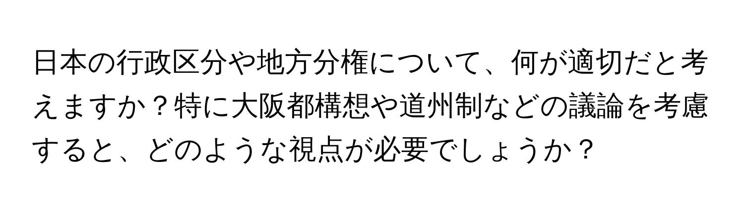 日本の行政区分や地方分権について、何が適切だと考えますか？特に大阪都構想や道州制などの議論を考慮すると、どのような視点が必要でしょうか？