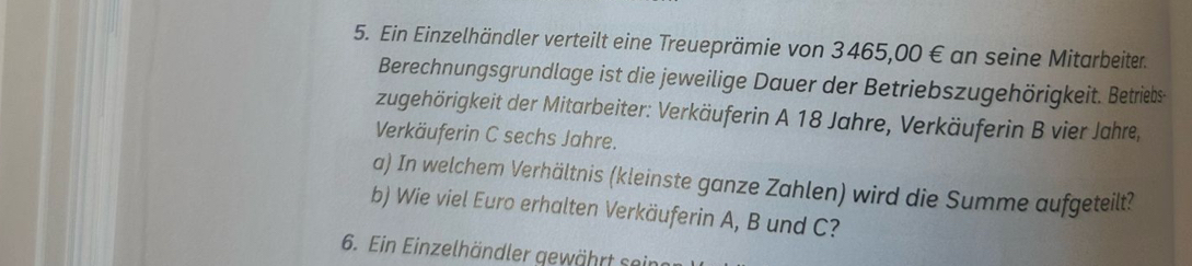 Ein Einzelhändler verteilt eine Treueprämie von 3465,00 € an seine Mitarbeiter. 
Berechnungsgrundlage ist die jeweilige Dauer der Betriebszugehörigkeit. Betriebs 
zugehörigkeit der Mitarbeiter: Verkäuferin A 18 Jahre, Verkäuferin B vier Jahre, 
Verkäuferin C sechs Jahre. 
a) In welchem Verhältnis (kleinste ganze Zahlen) wird die Summe aufgeteilt? 
b) Wie viel Euro erhalten Verkäuferin A, B und C? 
6. Ein Einzelhändler gewährt sei