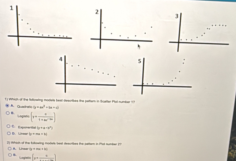 1
2
3
4
5
1) Which of the following models best describes the pattern in Scatter Plot number 1?
A. Quadratic (y=ax^2+bx+c)
B. (y= c/1+ae^(-bx) )
Logistic
C. Exponential (y=a· b^x)
D.Linear (y=mx+b)
2) Which of the following models best describes the pattern in Plot number 2?
A. Linear (y=mx+b)
B. (y=frac c)
Logistic