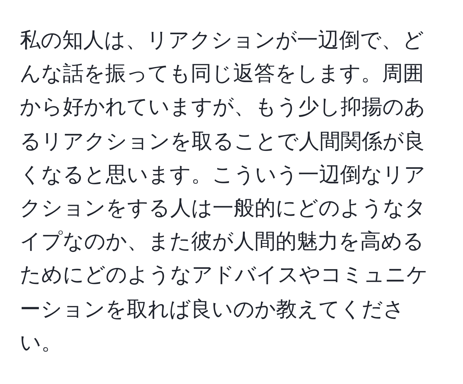 私の知人は、リアクションが一辺倒で、どんな話を振っても同じ返答をします。周囲から好かれていますが、もう少し抑揚のあるリアクションを取ることで人間関係が良くなると思います。こういう一辺倒なリアクションをする人は一般的にどのようなタイプなのか、また彼が人間的魅力を高めるためにどのようなアドバイスやコミュニケーションを取れば良いのか教えてください。