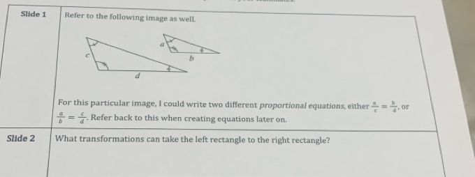 Slide 1 Refer to the following image as well.
For this particular image, I could write two different proportional equations, either  a/c = b/d  , or
 a/b = c/d . Refer back to this when creating equations later on.
Slide 2 What transformations can take the left rectangle to the right rectangle?