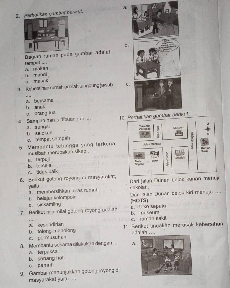 rhatikan gambar berikut. a.
b.
Bagian rumah pada gambar adalah
tempat ....
a. makan
b.mandi
c. masak
3. Kebersihan rumah adalah tanggung jawab C
a. bersama
b. anak
c. orang tua
4. Sampah harus dibuang di .... 10. Perhatikan gambar berikut.
a. sungai
b. selokan
c. tempat sampah
5. Membantu tetangga yang terkena
musibah merupakan sikap ....
a. terpuji
b. tercela
c. tidak baik 
6. Berikut gotong royong di masyarakat,
Dari jalan Durian belok kanan menuju
yaitu ....
a. membersihkan teras rumah sekolah.
b. belajar kelompok Dari jalan Durian belok kiri menuju ....
c. siskamling (HOTS)
a. toko sepatu
7. Berikut nilai-nilai gotong royong adalah b. museum
a. kesendirian c. rumah sakit
b. tolong-menolong 11. Berikut tindakän merusak kebersihan
adalah ....
c. permusuhan
8. Membantu sesama dilakukan dengan .... a.
a.terpaksa
b. senang hati
c. pamrih
9. Gambar menunjukkan gotong royong di
masyarakat yaitu ....