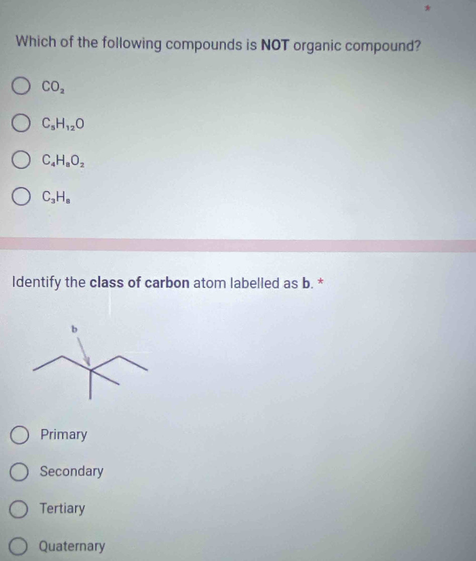 Which of the following compounds is NOT organic compound?
CO_2
C_5H_12O
C_4H_8O_2
C_3H_8
Identify the class of carbon atom labelled as b. *
b
Primary
Secondary
Tertiary
Quaternary