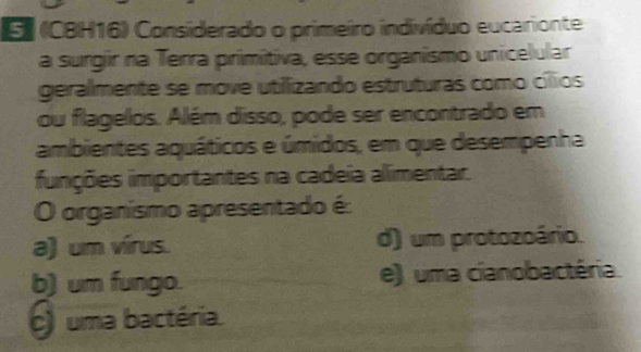 (CBH16) Considerado o primeiro indivíduo eucarionte
a surgir na Terra primitiva, esse organismo unicelular
geralmente se move utilizando estruturas como cílios
ou flagelos. Além disso, pode ser encontrado em
ambientes aquáticos e úmidos, em que desempenha
funções importantes na cadeia alimentar.
O organísmo apresentado é
a) um vírus. d) um protozoário.
b) um fungo. e) uma cianobactéria.
) uma bactéria.