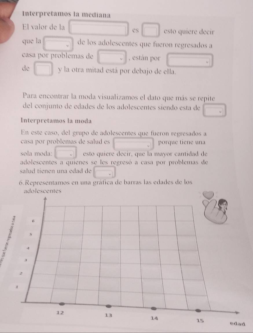 Interpretamos la medíana 
El valor de la □ 
es □ esto quiere decir 
que la □ de los adolescentes que fueron regresados a 
casa por problemas de □ , están por overline  
de □ y la otra mitad está por debajo de ella. 
Para encontrar la moda visualizamos el dato que más se repite 
del conjunto de edades de los adolescentes siendo esta de □ 
Interpretamos la moda 
En este caso, del grupo de adolescentes que fueron regresados a 
casa por problemas de salud es porque tiene una 
sola moda: □ esto quiere decir, que la mayor cantidad de 
adolescentes a quienes se les regresó a casa por problemas de 
salud tienen una edad de 
6.Representamos en una gráfica de barras las edades de los 
adolescentes