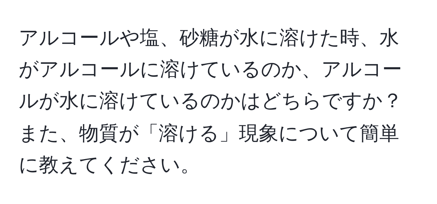 アルコールや塩、砂糖が水に溶けた時、水がアルコールに溶けているのか、アルコールが水に溶けているのかはどちらですか？また、物質が「溶ける」現象について簡単に教えてください。