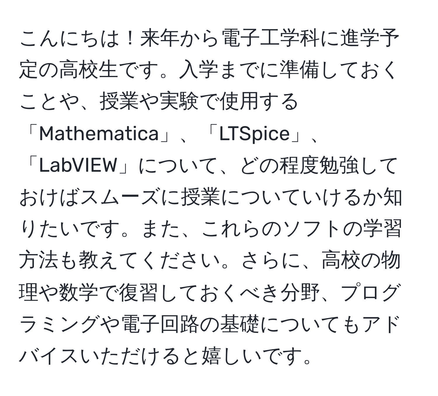 こんにちは！来年から電子工学科に進学予定の高校生です。入学までに準備しておくことや、授業や実験で使用する「Mathematica」、「LTSpice」、「LabVIEW」について、どの程度勉強しておけばスムーズに授業についていけるか知りたいです。また、これらのソフトの学習方法も教えてください。さらに、高校の物理や数学で復習しておくべき分野、プログラミングや電子回路の基礎についてもアドバイスいただけると嬉しいです。