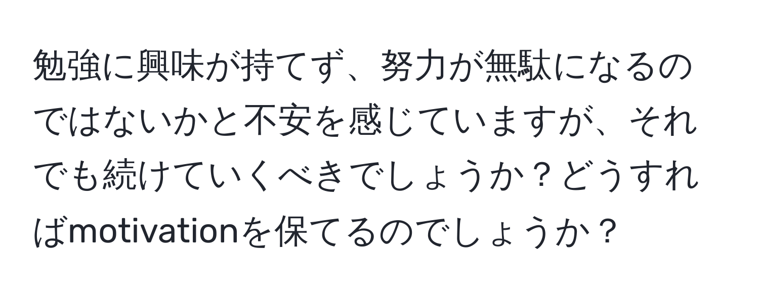 勉強に興味が持てず、努力が無駄になるのではないかと不安を感じていますが、それでも続けていくべきでしょうか？どうすればmotivationを保てるのでしょうか？