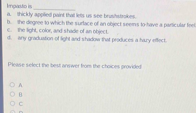 Impasto is
_
a. thickly applied paint that lets us see brushstrokes.
b. the degree to which the surface of an object seems to have a particular feel
c. the light, color, and shade of an object.
d. any graduation of light and shadow that produces a hazy effect.
Please select the best answer from the choices provided
A
B
C