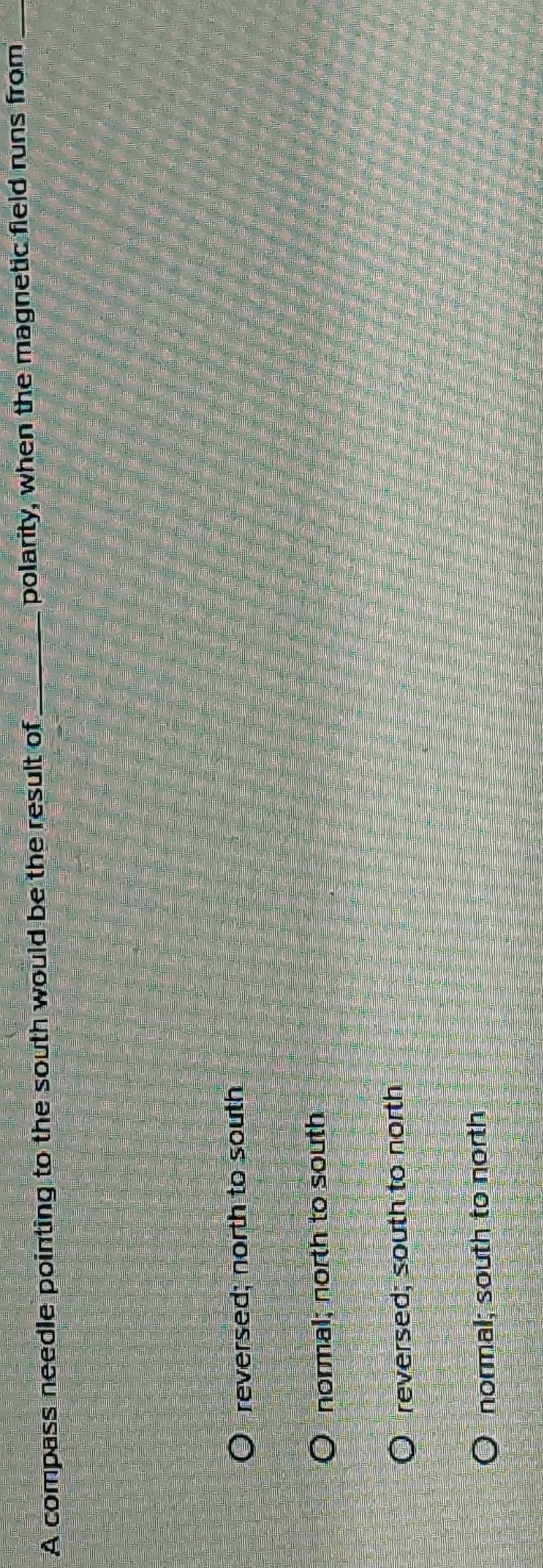 A compass needle pointing to the south would be the result of _polarity, when the magnetic field runs from_
reversed; north to south
normal; north to south
reversed; south to north
normal; south to north