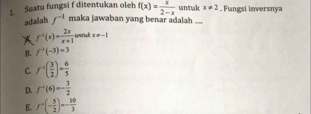 Suatu fungsi f ditentukan oleh f(x)= x/2-x  untuk x!= 2. Fungsi inversnya
adalah f^(-1) maka jawaban yang benar adalah ....
f^(-1)(x)= 2x/x+1  untuk x!= -1
B. f^(-1)(-3)=3
C. f^(-1)( 3/2 )= 6/5 
D. f^(-1)(6)=- 3/2 
E. f^(-1)(- 5/2 )=- 10/3 