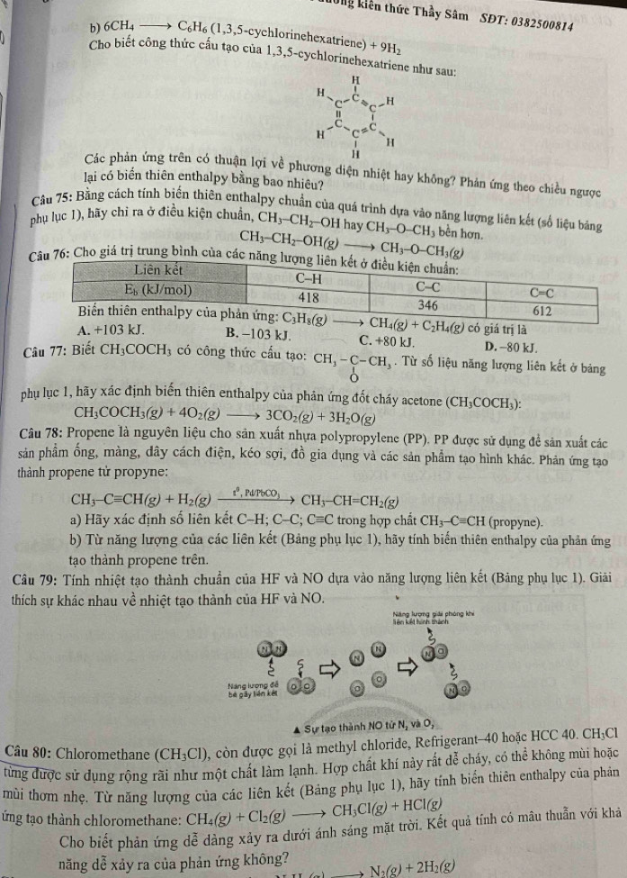 hong kiên thức Thầy Sâm SĐT: 0382500814
Cho biết công thức cầu tạo của
b) _6CH_4to C_6H_6(1,3,5-cychlorinehexatriene)+9H_2 1,3.5 -cychlorinehexatriene như sau:
beginarrayr 14 e^xH^-e^(frac 11)6w^(-11)=Nendarray
Các phản ứng trên có thuận lợi về phương diện nhiệt hay không? Phản ứng theo chiều ngược
lạai có biển thiên enthalpy bằng bao nhiêu?
Cầu 75: Bằng cách tính biến thiên enthalpy chuẩn của quá trình dựa vào năng lượng liên kết (số liệu bảng
phụ lục 1), hãy chỉ ra ở điều kiện chuẩn, CH_3-CH_2 -OH hay CH_3-O-CH_3 bền hơn.
CH_3-CH_2-OH(g)to CH_3-O-CH_3(g)
: Cho giá trị trung bình củ
có giá trị là
A. +103 kJ. B. −103 kJ. C. +80 kJ. D. -80 kJ.
Câu 77: Biết CH_3COCH_3 có công thức cầu tạo: CH_3-C-CH_3. Từ số liệu năng lượng liên kết ở bảng
6
phụ lục 1, hãy xác định biến thiên enthalpy của phản ứng đốt cháy acetone (CH_3COCH_3):
CH_3COCH_3(g)+4O_2(g)to 3CO_2(g)+3H_2O(g)
Câu 78: Propene là nguyên liệu cho sản xuất nhựa polypropylene (PP). PP được sử dụng để sản xuất các
sản phầm ống, màng, dây cách điện, kéo sợi, đồ gia dụng và các sản phẩm tạo hình khác. Phản ứng tạo
thành propene tử propyne:
CH_3-Cequiv CH(g)+H_2(g)xrightarrow t°,PdTCH_3-CH_3-CH=CH_2(g)
a) Hãy xác định số liên kết C-H;C-C;Cequiv C trong hợp chất CH_3-Cequiv CH (propyne).
b) Từ năng lượng của các liên kết (Bảng phụ lục 1), hãy tính biến thiên enthalpy của phản ứng
tạo thành propene trên.
Câu 79: Tính nhiệt tạo thành chuẩn của HF và NO dựa vào năng lượng liên kết (Bảng phụ lục 1). Giải
thích sự khác nhau về nhiệt tạo thành của HF và NO.
Năng lượng giải phóng khi
. Sự tạo thành NO tử N_1viO_2
* Câu 80: Chloromethane (CH_3Cl) 0, còn được gọi là methyl chloride, Refrigerant-40 hoặc HCC 40. CH₃Cl
từng được sử dụng rộng rãi như một chất làm lạnh. Hợp chất khí này rất dễ cháy, có thể không mùi hoặc
mùi thơm nhẹ. Từ năng lượng của các liên kết (Bảng phụ lục 1), hãy tính biến thiên enthalpy của phản
ứng tạo thành chloromethane: CH_4(g)+Cl_2(g)to CH_3Cl(g)+HCl(g)
Cho biết phản ứng dễ dàng xảy ra dưới ánh sáng mặt trời. Kết quả tính có mâu thuẫn với khả
năng dễ xảy ra của phản ứng không? N_2(g)+2H_2(g)