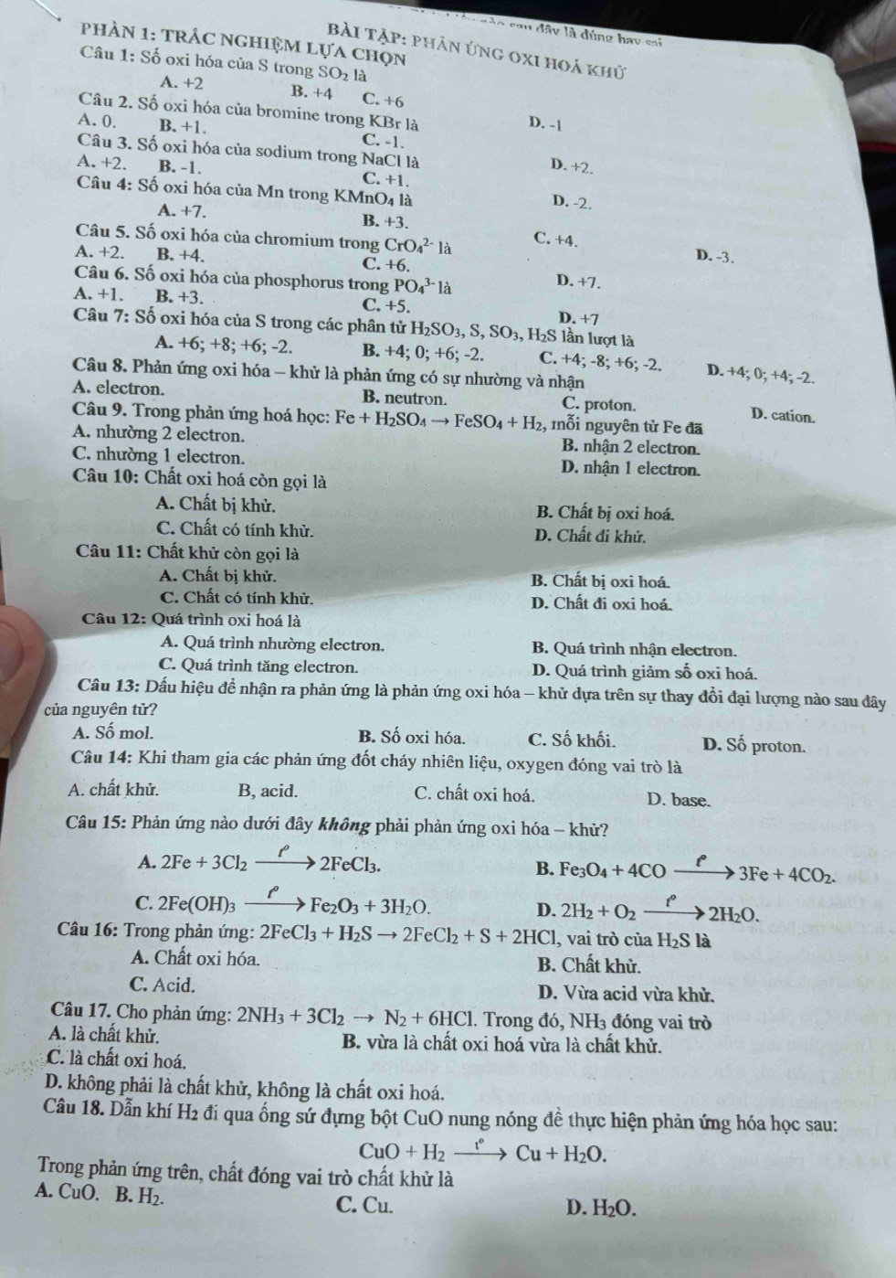 gào sau đây là đúng hay sai
phảN 1: TRÁC NGHiệM Lựa chọn
bài Tập: phản ứng 0xi hoá khủ
Câu 1: : Số oxi hóa của S trong SO2 là
A. +2 B. +4 C. +6
Câu 2. Số oxi hóa của bromine trong KBr là
D. -1
A. 0. B. +1. C. -1.
Câu 3. Số oxi hóa của sodium trong NaCl là
D. +2.
A. +2. B. -1. C. +1. D. -2.
Câu 4: Số oxi hóa của Mn trong KMnO4 là
A. +7. B. +3.
Câu 5. Số oxi hóa của chromium trong CrO_4^((2-)la C. +4.
D. -3.
A. +2. B. +4. C. +6. D. +7.
Câu 6. Số oxi hóa của phosphorus trong PO_4^(3-)l_a)
A. +1. B. +3. C. +5. D. +7
Câu 7: Số oxi hóa của S trong các phân tử H _2SO_3,S,SO_3,H_2S lần lượt là
A. +6; +8; +6; -2. B. +4; 0; +6; -2. C. +4; -8; +6; -2. D. +4; 0; +4; -2.
Câu 8. Phản ứng oxi hóa - khử là phản ứng có sự nhường và nhận
A. electron. B. neutron. C. proton.
D. cation.
Câu 9. Trong phản ứng hoá học: Fe+H_2SO_4to FeSO_4+H_2 :, mỗi nguyên tử Fe đã
A. nhường 2 electron. B. nhận 2 electron.
C. nhường 1 electron. D. nhận 1 electron.
Câu 10: Chất oxi hoá còn gọi là
A. Chất bị khử. B. Chất bị oxi hoá.
C. Chất có tính khử. D. Chất đi khử.
Câu 11: Chất khử còn gọi là
A. Chất bị khử. B. Chất bị oxi hoá.
C. Chất có tính khử. D. Chất đi oxi hoá.
Câu 12: Quá trình oxi hoá là
A. Quá trình nhường electron. B. Quá trình nhận electron.
C. Quá trình tăng electron. D. Quá trình giảm số oxi hoá.
Câu 13: Dấu hiệu đề nhận ra phản ứng là phản ứng oxi hóa - khử dựa trên sự thay đồi đại lượng nào sau đây
của nguyên tử?
A. Số mol. B. Số oxi hóa. C. Số khối. D. Số proton.
Câu 14: Khi tham gia các phản ứng đốt cháy nhiên liệu, oxygen đóng vai trò là
A. chất khử. B, acid. C. chất oxi hoá. D. base.
Câu 15: Phản ứng nào dưới đây không phải phản ứng oxi hóa - khử?
A. 2Fe+3Cl_2xrightarrow P2FeCl_3.
B. Fe_3O_4+4COxrightarrow ell 3Fe+4CO_2.
C. 2Fe(OH)_3xrightarrow ell Fe_2O_3+3H_2O. 2H_2+O_2xrightarrow t°2H_2O.
D.
Câu 16: Trong phản ứng: 2FeCl_3+H_2Sto 2FeCl_2+S+2HCl , vai trò của H_2Sla
A. Chất oxi hóa. B. Chất khử.
C. Acid. D. Vừa acid vừa khử.
Câu 17. Cho phản ứng: 2NH_3+3Cl_2to N_2+6HCl. Trong đó, N H_3 đóng vai trò
A. là chất khử. B. vừa là chất oxi hoá vừa là chất khử.
C. là chất oxi hoá.
D. không phải là chất khử, không là chất oxi hoá.
Câu 18. Dẫn khí H_2 đi qua ổng sứ đựng bột CuO nung nóng đề thực hiện phản ứng hóa học sau:
CuO+H_2xrightarrow r°Cu+H_2O.
Trong phản ứng trên, chất đóng vai trò chất khử là
A. CuO, B H_2. C. Cu.
D. H_2O.