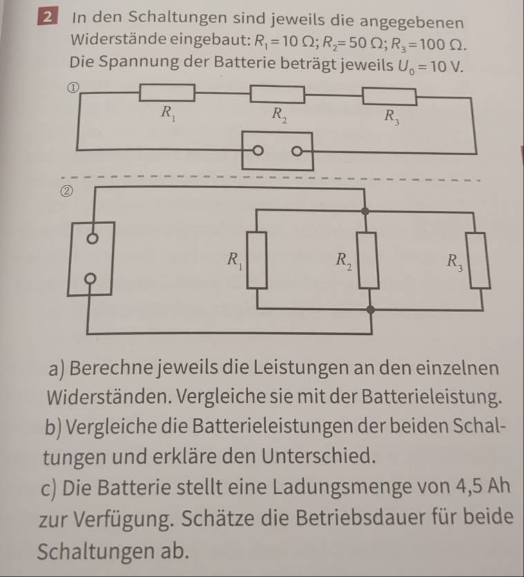 In den Schaltungen sind jeweils die angegebenen 
Widerstände eingebaut: R_1=10Omega; R_2=50Omega; R_3=100Omega. 
Die Spannung der Batterie beträgt jeweils U_0=10V. 
①
R_1
R_2
R_3
。 。 
② 
。
R_1
R_2
R_3
a) Berechne jeweils die Leistungen an den einzelnen 
Widerständen. Vergleiche sie mit der Batterieleistung. 
b) Vergleiche die Batterieleistungen der beiden Schal- 
tungen und erkläre den Unterschied. 
c) Die Batterie stellt eine Ladungsmenge von 4,5 Ah 
zur Verfügung. Schätze die Betriebsdauer für beide 
Schaltungen ab.