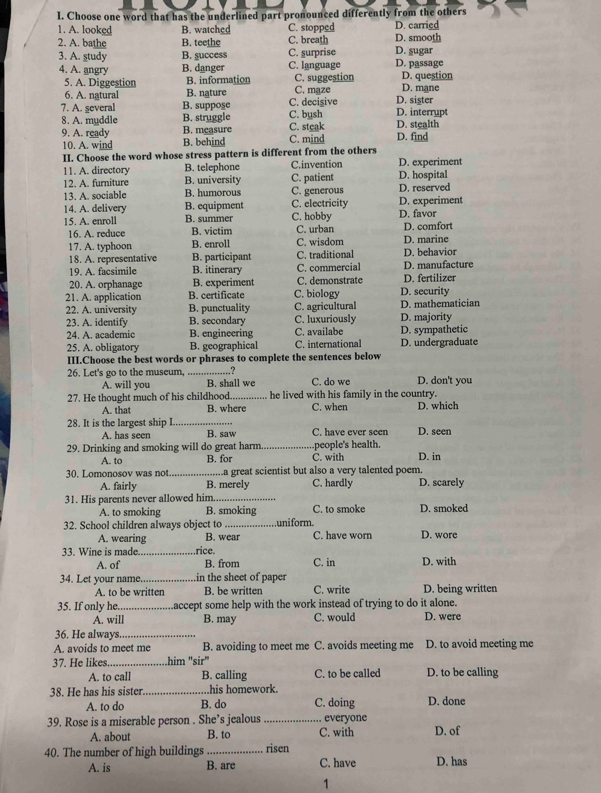 Choose one word that has the underlined part pronounced differently from the others
1. A. looked B. watched C. stopped D. carried
D. smooth
2. A. bathe B. teethe C. breath D. sugar
3. A. study B. success C. surprise
4. A. angry B. danger C. language
D. passage
5. A. Diggestion B. information C. suggestion D. question
6. A. natural B. nature C. maze
D. mane
7. A. several B. suppose C. decisive
D. sister
8. A. muddle B. struggle C. bush
D. interrupt
D. stealth
9. A. ready B. measure C. steak D. find
10. A. wind B. behind C. mind
II. Choose the word whose stress pattern is different from the others
11. A. directory B. telephone C.invention D. experiment
12. A. furniture B. university C. patient
D. hospital
13. A. sociable B. humorous C. generous D. reserved
14. A. delivery B. equipment C. electricity D. experiment
15. A. enroll B. summer C. hobby D. favor
16. A. reduce B. victim C. urban
D. comfort
17. A. typhoon C. wisdom D. marine
B. enroll
18. A. representative B. participant C. traditional D. behavior
19. A. facsimile B. itinerary C. commercial D. manufacture
20. A. orphanage B. experiment C. demonstrate D. fertilizer
21. A. application B. certificate C. biology D. security
22. A. university B. punctuality C. agricultural D. mathematician
23. A. identify B. secondary C. luxuriously D. majority
24. A. academic B. engineering C. availabe D. sympathetic
25. A. obligatory B. geographical C. international D. undergraduate
III.Choose the best words or phrases to complete the sentences below
26. Let's go to the museum, _? D. don't you
A. will you B. shall we C. do we
27. He thought much of his childhood._ he lived with his family in the country.
C. when
A. that B. where D. which
28. It is the largest ship I_
A. has seen B. saw C. have ever seen D. seen
29. Drinking and smoking will do great harm. _.people's health.
C. with
A. to B. for D. in
30. Lomonosov was not _...a great scientist but also a very talented poem.
A. fairly B. merely C. hardly D. scarely
31. His parents never allowed him._
A. to smoking B. smoking C. to smoke D. smoked
32. School children always object to _uniform.
A. wearing B. wear C. have worn D. wore
33. Wine is made._ rice.
A. of B. from C. in D. with
34. Let your name._ in the sheet of paper
A. to be written B. be written C. write D. being written
35. If only he. .accept some help with the work instead of trying to do it alone.
A. will B. may C. would D. were
36. He always._
A. avoids to meet me B. avoiding to meet me C. avoids meeting me D. to avoid meeting me
37. He likes._ .him "sir"
A. to call B. calling C. to be called D. to be calling
38. He has his sister_ .his homework.
A. to do B. do C. doing D. done
39. Rose is a miserable person . She’s jealous _everyone
A. about B. to C. with D. of
40. The number of high buildings_
risen
A. is B. are C. have D. has
1