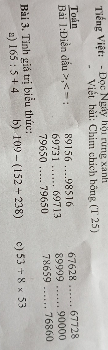 Tiếng Việt: - Đọc Ngày hội rừng xanh 
- Viết bài: Chim chích bông (T 25) 
Toán 
Bài 1:Điền dấu , 89156 _ 98516 67628 __ 67728
69731 _… 69713 89999 90000
79650 _….... 79650 78659 _ 76860
Bài 3. Tính giá trị biểu thức: 
a) 165:5+4 b) 109-(152+238) c) 53+8* 53
