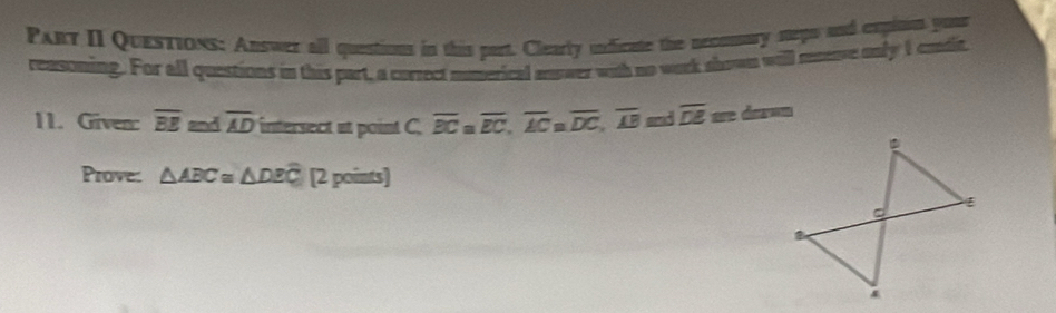 Pary II Questions: Answer all questions in this part. Clearly undicate the necousury steps and expitim yous 
reasoning. For all questions in this part, a correct mmerical answer with no work shown will meeve only I eadit, 
11. Given: overline BE and overline AD intersect at point C. overline BC overline EC, overline ACa. overline DC, overline AB and overline DE are dar=n 
Prove: △ ABC≌ △ DEC [2 points]