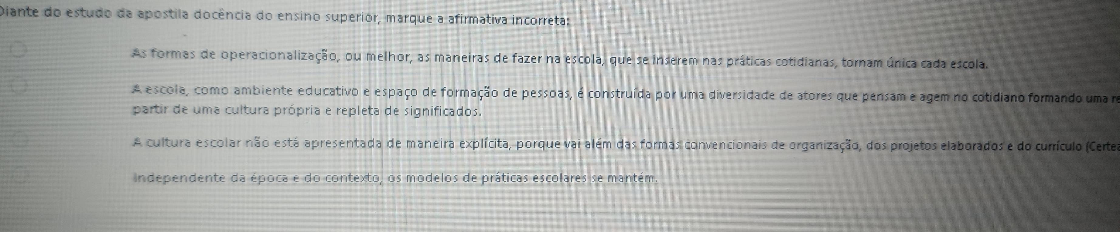 Diante do estudo da apostila docência do ensino superior, marque a afirmativa incorreta:
As formas de operacionalização, ou melhor, as maneiras de fazer na escola, que se inserem nas práticas cotidianas, tornam única cada escola.
A escola, como ambiente educativo e espaço de formação de pessoas, é construída por uma diversidade de atores que pensam e agem no cotidiano formando uma no
partir de uma cultura própria e repleta de significados.
A cultura escolar não está apresentada de maneira explícita, porque vai além das formas convencionais de organização, dos projetos elaborados e do currículo (Certe
Independente da época e do contexto, os modelos de práticas escolares se mantém