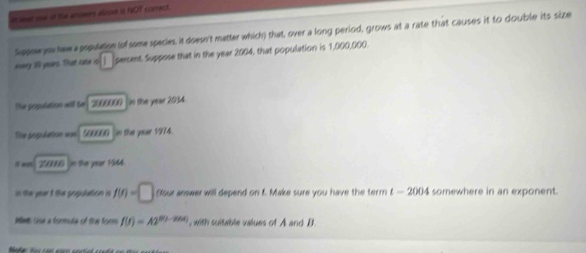 It wet newl of the ansimers aliesve is NOT correct. 
Suppoe you haw a population (of some species, it doesn't matter which) that, over a long period, grows at a rate that causes it to double its size 
=very 30 yoars. That cate is percent. Suppose that in the year 2004, that population is 1,000,000. 
The propulation will be 3000000 in the year 2034. 
Têm g hn n S00060 in the year 1974. 
# ms in the year 1364. 
in the yoar t the populetion i f(t)=□ Sour answer will depend on t. Make sure you have the term t=2004 somewhere in an exponent. 
Miet Use a formole of the form f(f)=A2^(0(1-2014)) , with suitable values of A and B.