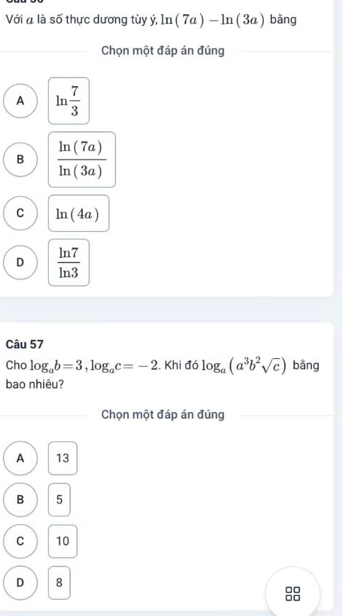 Với a là số thực dương tùy ý, ln (7a)-ln (3a) bằng
Chọn một đáp án đúng
A ln  7/3 
B  ln (7a)/ln (3a) 
C ln (4a)
D  ln 7/ln 3 
Câu 57
Cho log _ab=3, log _ac=-2. Khi đó log _a(a^3b^2sqrt(c)) bằng
bao nhiêu?
Chọn một đáp án đúng
A 13
B 5
C 10
D 8
□□
□□