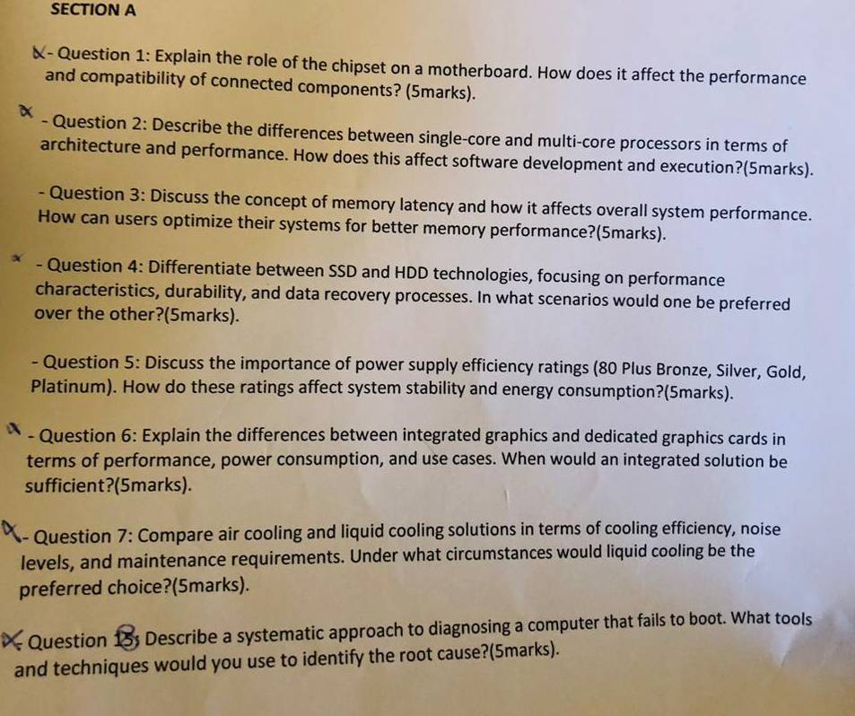 X- Question 1: Explain the role of the chipset on a motherboard. How does it affect the performance 
and compatibility of connected components? (5marks). 
- Question 2: Describe the differences between single-core and multi-core processors in terms of 
architecture and performance. How does this affect software development and execution?(5marks). 
- Question 3: Discuss the concept of memory latency and how it affects overall system performance. 
How can users optimize their systems for better memory performance?(5marks). 
- Question 4: Differentiate between SSD and HDD technologies, focusing on performance 
characteristics, durability, and data recovery processes. In what scenarios would one be preferred 
over the other?(5marks). 
- Question 5: Discuss the importance of power supply efficiency ratings (80 Plus Bronze, Silver, Gold, 
Platinum). How do these ratings affect system stability and energy consumption?(5marks). 
* - Question 6: Explain the differences between integrated graphics and dedicated graphics cards in 
terms of performance, power consumption, and use cases. When would an integrated solution be 
sufficient?(5marks). 
- Question 7: Compare air cooling and liquid cooling solutions in terms of cooling efficiency, noise 
levels, and maintenance requirements. Under what circumstances would liquid cooling be the 
preferred choice?(5marks). 
- Question 15; Describe a systematic approach to diagnosing a computer that fails to boot. What tools 
and techniques would you use to identify the root cause?(5marks).