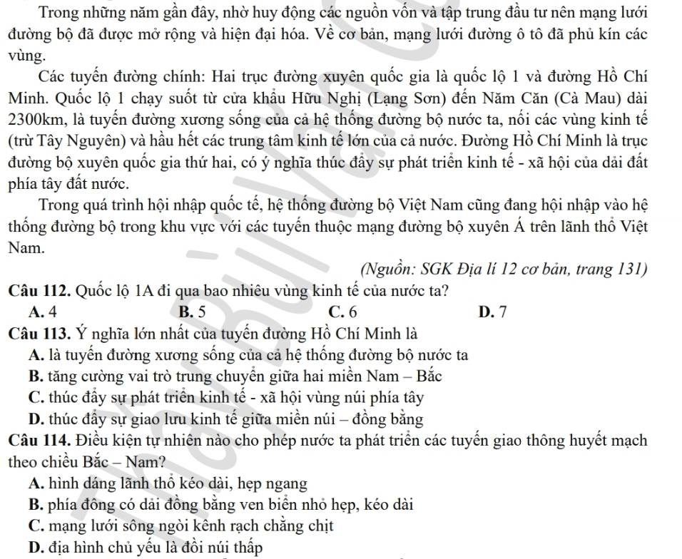 Trong những năm gần đây, nhờ huy động các nguồn vốn và tập trung đầu tư nên mạng lưới
đường bộ đã được mở rộng và hiện đại hóa. Về cơ bản, mạng lưới đường ô tô đã phủ kín các
vùng.
Các tuyến đường chính: Hai trục đường xuyên quốc gia là quốc lộ 1 và đường Hồ Chí
Minh. Quốc lộ 1 chạy suốt từ cửa khẩu Hữu Nghị (Lạng Sơn) đến Năm Căn (Cà Mau) dài
2300km, là tuyến đường xương sống của cả hệ thống đường bộ nước ta, nối các vùng kinh tế
(trừ Tây Nguyên) và hầu hết các trung tâm kinh tế lớn của cả nước. Đường Hồ Chí Minh là trục
đường bộ xuyên quốc gia thứ hai, có ý nghĩa thúc đẩy sự phát triển kinh tế - xã hội của dải đất
phía tây đất nước.
Trong quá trình hội nhập quốc tế, hệ thống đường bộ Việt Nam cũng đang hội nhập vào hệ
thống đường bộ trong khu vực với các tuyến thuộc mạng đường bộ xuyên Á trên lãnh thổ Việt
Nam.
(Nguồn: SGK Địa lí 12 cơ bản, trang 131)
Câu 112. Quốc lộ 1A đi qua bao nhiêu vùng kinh tế của nước ta?
A. 4 B. 5 C. 6 D. 7
Câu 113. Ý nghĩa lớn nhất của tuyến đường Hồ Chí Minh là
A. là tuyến đường xương sống của cả hệ thống đường bộ nước ta
B. tăng cường vai trò trung chuyển giữa hai miền Nam - Bắc
C. thúc đầy sự phát triển kinh tế - xã hội vùng núi phía tây
D. thúc đầy sự giao lưu kinh tế giữa miền núi - đồng bằng
Câu 114. Điều kiện tự nhiên nào cho phép nước ta phát triển các tuyến giao thông huyết mạch
theo chiều Bắc - Nam?
A. hình dáng lãnh thổ kéo dài, hẹp ngang
B. phía đồng có dải đồng bằng ven biển nhỏ hẹp, kéo dài
C. mạng lưới sông ngòi kênh rạch chẳng chịt
D. địa hình chủ yếu là đồi núi thấp