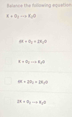 Balance the following equation
K+O_2-->K_2O
4K+O_2=2K_2O
K+O_2-->K_2O
4K+_ 2O_2=_ 2K_2O
2K+O_2to K_2O