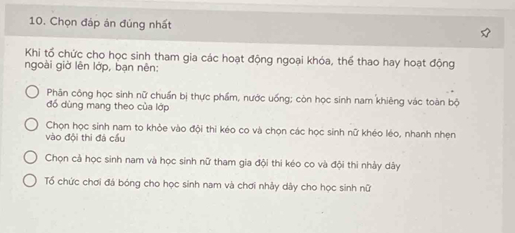 Chọn đáp án đủng nhất
Khi tổ chức cho học sinh tham gia các hoạt động ngoại khóa, thể thao hay hoạt động
ngoài giờ lên lớp, bạn nên:
Phân công học sinh nữ chuẩn bị thực phẩm, nước uống; còn học sinh nam khiêng vác toàn bộ
đổ dùng mang theo của lớp
Chọn học sinh nam to khỏe vào đội thi kéo co và chọn các học sinh nữ khéo léo, nhanh nhẹn
vào đội thi đá cầu
Chọn cả học sinh nam và học sinh nữ tham gia đội thi kéo co và đội thi nhảy dây
Tổ chức chơi đá bóng cho học sinh nam và chơi nhảy dây cho học sinh nữ