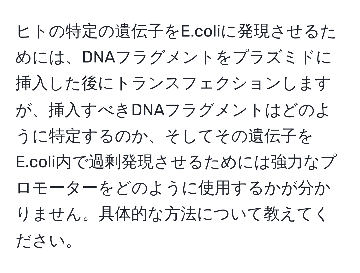 ヒトの特定の遺伝子をE.coliに発現させるためには、DNAフラグメントをプラズミドに挿入した後にトランスフェクションしますが、挿入すべきDNAフラグメントはどのように特定するのか、そしてその遺伝子をE.coli内で過剰発現させるためには強力なプロモーターをどのように使用するかが分かりません。具体的な方法について教えてください。