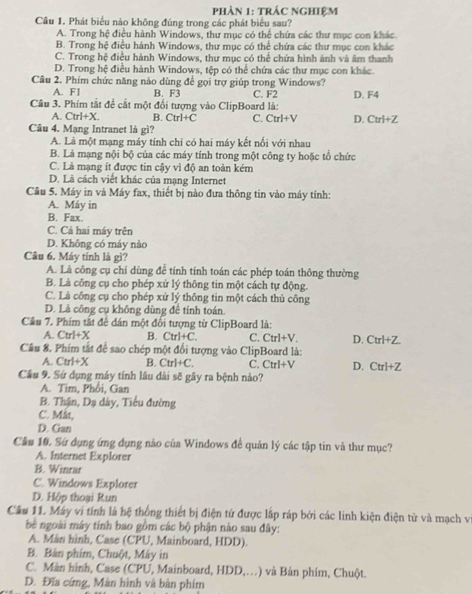 phÀN 1: TRÁC ngHiệM
Câu 1. Phát biểu nào không đúng trong các phát biểu sau?
A. Trong hệ điều hành Windows, thư mục có thể chứa các thư mục con khác
B. Trong hệ điều hành Windows, thư mục có thể chứa các thư mục con khác
C. Trong hệ điều hành Windows, thư mục có thể chứa hình ảnh và âm thanh
D. Trong hệ điều hành Windows, tệp có thể chứa các thư mục con khác.
Câu 2. Phím chức năng nào dùng để gọi trợ giúp trong Windows?
A. F1 B. F3 C. F2 D. F4
Câu 3. Phím tắt đề cắt một đối tượng vào ClipBoard là:
A. Ctrl+X. B. Ctrl+C C. Ctrl+V D. Ctrl+Z
Câu 4. Mạng Intranet là gì?
A. Là một mạng máy tính chi có hai máy kết nối với nhau
B. Lả mạng nội bộ của các máy tính trong một công ty hoặc tổ chức
C. Là mạng ít được tin cậy vì độ an toàn kém
D. Là cách viết khác của mạng Internet
Câu 5. Máy in và Máy fax, thiết bị nào đưa thông tin vào máy tính:
A. Máy in
B. Fax.
C. Cả hai máy trên
D. Không có máy nào
Câu 6. Máy tính là gì?
A. Là công cụ chí dùng để tính tính toán các phép toán thông thường
B. Là công cụ cho phép xử lý thông tin một cách tự động.
C. Là công cụ cho phép xử lý thông tin một cách thủ công
D. Là công cụ không dùng đề tính toán.
Câu 7. Phím tắt đề đán một đổi tượng từ ClipBoard là:
A. Ctrl+X B. Ctrl+C C. Ctrl+V. D. Ctrl+Z.
Cầu 8. Phim tắt để sao chép một đối tượng vào ClipBoard là:
A. 1 t'sel⊥ y. 
B. Ctrl+C. C. Ctrl+V D. Ctr + Z
Cầu 9. Sử dụng máy tính lâu dài sẽ gây ra bệnh nào?
A. Tim, Phổi, Gan
B. Thận, Dạ dây, Tiểu đường
C. Mắt,
D. Gan
Cầu 10. Sứ dụng ứng dụng nào của Windows đề quản lý các tập tin và thư mục?
A. Internet Explorer
B. Winrar
C. Windows Explorer
D. Hộp thoại Run
Câu 11. Máy vi tính là hệ thống thiết bị điện tử được lắp ráp bởi các linh kiện điện tử và mạch vị
bè ngoài máy tính bao gồm các bộ phận nào sau đây:
A. Mân hình, Case (CPU, Mainboard, HDD).
B. Bản phim, Chuột, Máy in
C. Màn hình, Case (CPU, Mainboard, HDD,…) và Bản phim, Chuột.
D. Đĩa cứng, Màn hình và bàn phim
