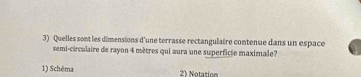 Quelles sont les dimensions d’une terrasse rectangulaire contenue dans un espace 
semi-circulaire de rayon 4 mètres qui aura une superficie maximale? 
1) Schéma 2) Notation