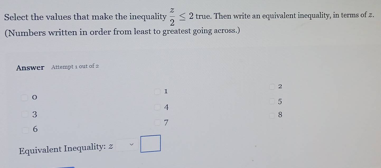 Select the values that make the inequality  z/2 ≤ 2 true. Then write an equivalent inequality, in terms of z.
(Numbers written in order from least to greatest going across.)
Answer Attempt 1 out of 2
2
1
5
4
3
8
7
6
Equivalent Inequality: z□