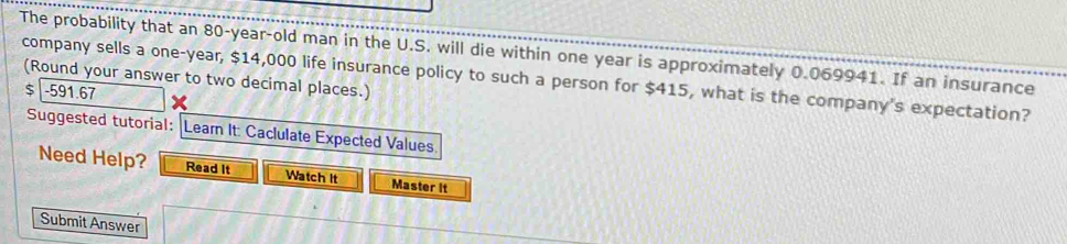 The probability that an 80-year-old man in the U.S. will die within one year is approximately 0.069941. If an insurance 
company sells a one-year, $14,000 life insurance policy to such a person for $415, what is the company's expectation? (Round your answer to two decimal places.)
$ -591.67
Suggested tutorial: |Leam It: Caclulate Expected Values. 
Need Help? Read It Watch It Master it 
Submit Answer