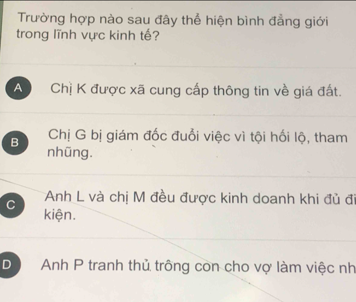 Trường hợp nào sau đây thể hiện bình đẳng giới
trong lĩnh vực kinh tế?
A Chị K được xã cung cấp thông tin về giá đất.
B Chị G bị giám đốc đuổi việc vì tội hối lộ, tham
nhũng.
C Anh L và chị M đều được kinh doanh khi đủ đi
kiện.
D Anh P tranh thủ trống con cho vợ làm việc nh