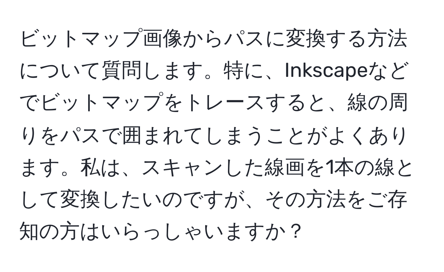 ビットマップ画像からパスに変換する方法について質問します。特に、Inkscapeなどでビットマップをトレースすると、線の周りをパスで囲まれてしまうことがよくあります。私は、スキャンした線画を1本の線として変換したいのですが、その方法をご存知の方はいらっしゃいますか？